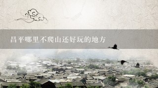 昌平哪里不爬山还好玩的地方