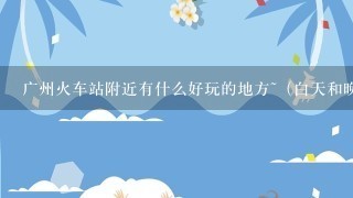 广州火车站附近有什么好玩的地方~（白天和晚上玩的地方）