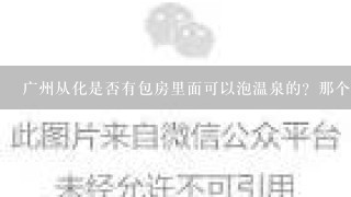 广州从化是否有包房里面可以泡温泉的？那个地方呢？大概价格是多少？谢谢。