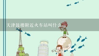 天津鼓楼附近火车站叫什么