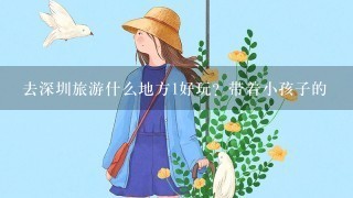 去深圳旅游什么地方1好玩？带着小孩子的