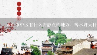 乐山市中区有什么安静点的地方，喝水聊天什么的