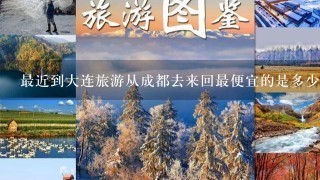 最近到大连旅游从成都去来回最便宜的是多少钱一个人