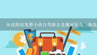 从沈阳出发带小孩自驾游去北戴河乐岛、渔岛开几个小时、景点好玩吗?