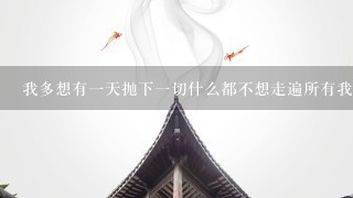 我多想有1天抛下1切什么都不想走遍所有我想去的地方