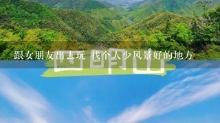 跟女朋友出去玩 找个人少风景好的地方