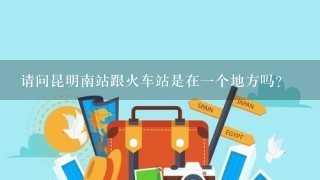 请问昆明南站跟火车站是在1个地方吗？