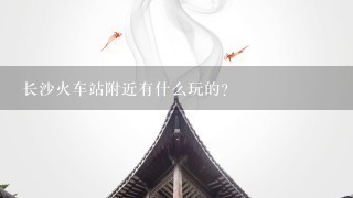 长沙火车站附近有什么玩的？