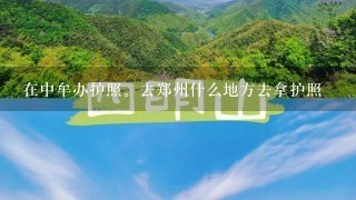 在中牟办护照。去郑州什么地方去拿护照