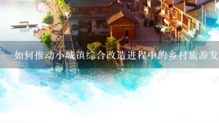 如何推动小城镇综合改造进程中的乡村旅游发展