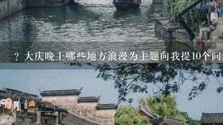 ? 大庆晚上哪些地方浪漫为主题向我提10个问题?